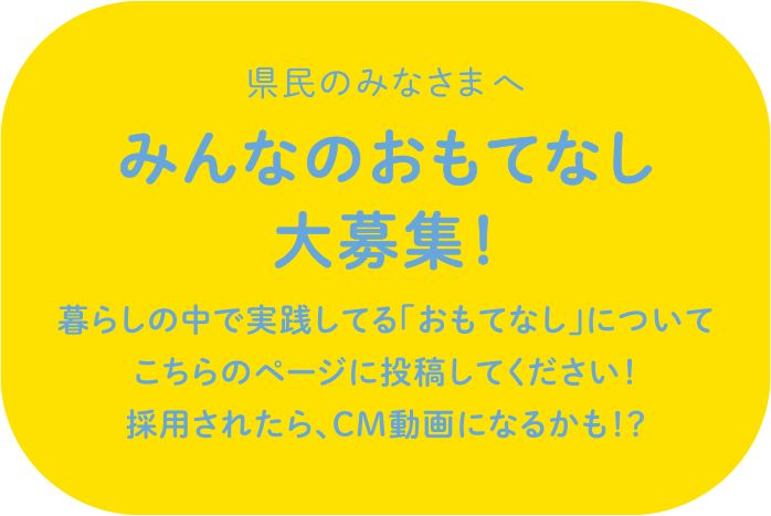 県民のみなさまへ みんなのおもてなし大募集 暮らしの中で実践してる「おもてなし」について こちらまで投稿してください！採用されたら、CM動画になるかも！？