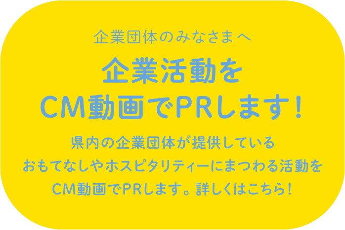 企業団体のみなさまへ 企業活動をCM動画でPRします！県内の企業団体が提供しているおもてなしやホスピタリティーにまつわる活動をCM動画でPRします。 詳しくはこちら！