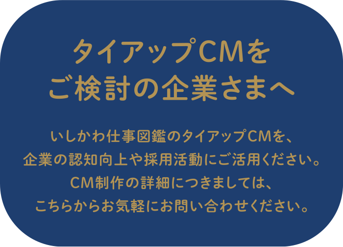 タイアップCMをご検討の企業さまへ いしかわ仕事図鑑のタイアップCMを、
	企業の認知度向上や採用活動にご活用ください。CM制作についての詳しい内容につきましては、こちらからお気軽にお問い合わせください。