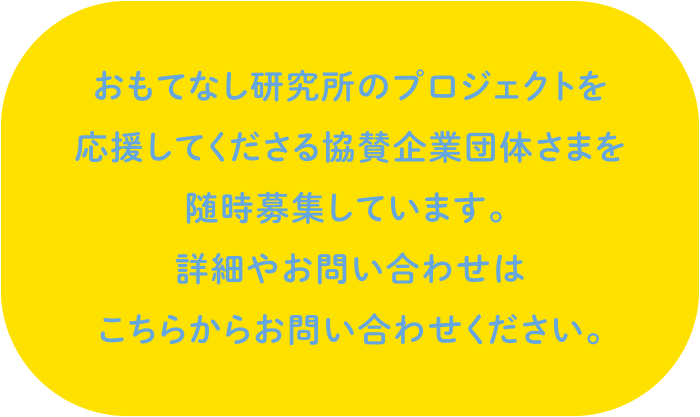 おもてなし研究所のプロジェクトを応援してくださる協賛企業団体さまを随時募集しています。詳細やお問い合わせはこちらからお問い合わせください。